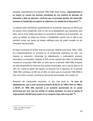 53
progreso, especialmente en el período 1994-1998. Dicho rezago, “especialmente si
se toman en cuenta las brechas heredadas de una historia de décadas de
descuido y falta de atención, confirma que el principal desafío del desarrollo
humano en Guatemala es mejorar la cobertura y la calidad de la educación”57
/.
Lo anterior cobra importancia, especialmente en el presente, dado que se afirma que
los países como Guatemala, ante el reto de la globalización que representa para
ellos, casi la única salida que tienen es aumentar la cobertura de la educación, así
como su calidad, en todas sus formas y modalidades, puesto que es ella la que
permitirá contar con fuerza de trabajo calificada para así poder competir en los
mercados internacionales.
El mayor incremento en el IDH, tanto en el período 1989-94 como entre 1994 y 1998,
fue fundamentalmente un aumento en el componente esperanza de vida. Las
mejoras en educación, contenidas en alfabetización y matriculación primaria,
secundaria y universitaria, explican el 35% de las mejoras del Indice de Desarrollo
Humano en el período 1989-1994, en tanto que en el período 1994-1998, el aporte
de este componente se redujo en tres puntos porcentuales, por lo que se situó en el
32%. En cuanto al aporte del ingreso, la situación fue la siguiente. En el período
1989-1994 contribuyó al IDH con el 28%, en tanto que en el período 1994-1998 lo
hizo con el 30%, es decir, aumentó en dos puntos porcentuales. (Ver cuadro 13)
Respecto del componente educación, lo que más pesa es “la tasa de
alfabetización, que a nivel nacional aumentó de 60.3% en 1989 a 64.6 en 1994 y
a 69.0% en 1998. Ello equivale a un aumento aproximado de un punto
porcentual por año, que fue similar en ambos períodos, sin que su aporte al
mejoramiento del IDH para el país en su conjunto haya sido muy alto”58
/.
57
/ Ibid., el resaltado es propio
58
/ Ibid., Pág. 19
 