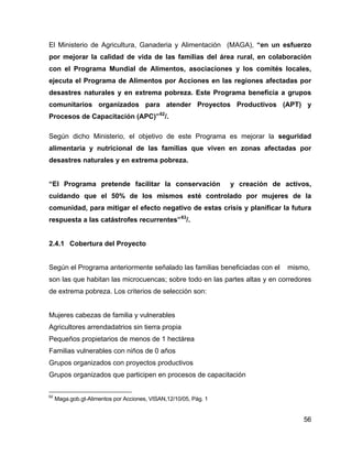 56
El Ministerio de Agricultura, Ganaderia y Alimentación (MAGA), “en un esfuerzo
por mejorar la calidad de vida de las familias del área rural, en colaboración
con el Programa Mundial de Alimentos, asociaciones y los comités locales,
ejecuta el Programa de Alimentos por Acciones en las regiones afectadas por
desastres naturales y en extrema pobreza. Este Programa beneficia a grupos
comunitarios organizados para atender Proyectos Productivos (APT) y
Procesos de Capacitación (APC)”62
/.
Según dicho Ministerio, el objetivo de este Programa es mejorar la seguridad
alimentaria y nutricional de las familias que viven en zonas afectadas por
desastres naturales y en extrema pobreza.
“El Programa pretende facilitar la conservación y creación de activos,
cuidando que el 50% de los mismos esté controlado por mujeres de la
comunidad, para mitigar el efecto negativo de estas crisis y planificar la futura
respuesta a las catástrofes recurrentes”63
/.
2.4.1 Cobertura del Proyecto
Según el Programa anteriormente señalado las familias beneficiadas con el mismo,
son las que habitan las microcuencas; sobre todo en las partes altas y en corredores
de extrema pobreza. Los criterios de selección son:
Mujeres cabezas de familia y vulnerables
Agricultores arrendadatrios sin tierra propia
Pequeños propietarios de menos de 1 hectárea
Familias vulnerables con niños de 0 años
Grupos organizados con proyectos productivos
Grupos organizados que participen en procesos de capacitación
62
Maga.gob.gt-Alimentos por Acciones, VISAN,12/10/05, Pág. 1
 