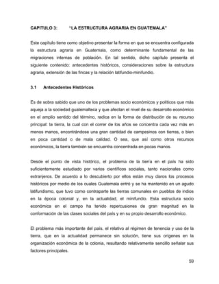 59
CAPITULO 3: “LA ESTRUCTURA AGRARIA EN GUATEMALA”
Este capítulo tiene como objetivo presentar la forma en que se encuentra configurada
la estructura agraria en Guatemala, como determinante fundamental de las
migraciones internas de población. En tal sentido, dicho capítulo presenta el
siguiente contenido: antecedentes históricos, consideraciones sobre la estructura
agraria, extensión de las fincas y la relación latifundio-minifundio.
3.1 Antecedentes Históricos
Es de sobra sabido que uno de los problemas socio económicos y políticos que más
aqueja a la sociedad guatemalteca y que afectan el nivel de su desarrollo económico
en el amplio sentido del término, radica en la forma de distribución de su recurso
principal: la tierra, la cual con el correr de los años se concentra cada vez más en
menos manos, encontrándose una gran cantidad de campesinos con tierras, o bien
en poca cantidad o de mala calidad. O sea, que así como otros recursos
económicos, la tierra también se encuentra concentrada en pocas manos.
Desde el punto de vista histórico, el problema de la tierra en el país ha sido
suficientemente estudiado por varios científicos sociales, tanto nacionales como
extranjeros. De acuerdo a lo descubierto por ellos están muy claros los procesos
históricos por medio de los cuales Guatemala entró y se ha mantenido en un agudo
latifundismo, que tuvo como contraparte las tierras comunales en pueblos de indios
en la época colonial y, en la actualidad, el minifundio. Esta estructura socio
económica en el campo ha tenido repercusiones de gran magnitud en la
conformación de las clases sociales del país y en su propio desarrollo económico.
El problema más importante del país, el relativo al régimen de tenencia y uso de la
tierra, que en la actualidad permanece sin solución, tiene sus orígenes en la
organización económica de la colonia, resultando relativamente sencillo señalar sus
factores principales.
 