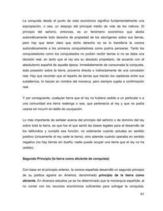 61
La conquista desde el punto de vista económico significa fundamentalmente una
expropiación, o sea, un despojo del principal medio de vida de los nativos. El
principio del señorío, entonces, es un fenómeno económico que abolía
automáticamente todo derecho de propiedad de los aborígenes sobre sus tierras,
pero hay que tener claro que dicho derecho no se lo transfería la corona
automáticamente a los primeros conquistadores como podría pensarse. Tanto los
conquistadores como los conquistados no podían recibir tierras si no se daba una
decisión real, en tanto que el rey era su absoluto propietario, de acuerdo con el
absolutismo español de aquella época. Inmediatamente de consumada la conquista,
toda posesión sobre la tierra, provenía directa o indirectamente de una concesión
real. Hay que recordar que el reparto de tierras que hacían los capitanes entre sus
subalternos, lo hacían en nombre del monarca, pero siempre sujeta a confirmación
real.
Y por consiguiente, cualquier tierra que el rey no hubiera cedido a un particular o a
una comunidad era tierra realenga o sea, que pertenecía al rey y que no podía
usarse sin incurrir en delito de usurpación.
Lo más importante de señalar acerca del principio del señorío o de dominio del rey
sobre toda la tierra, es que fue el que sentó las bases legales para el desarrollo de
los latifundios y cumplió esa función, no solamente cuando actuaba en sentido
positivo (únicamente el rey cede la tierra), sino además cuando operaba en sentido
negativo (no hay tierras sin dueño; nadie puede ocupar una tierra que el rey no ha
cedido).
Segundo Principio (la tierra como aliciente de conquista)
Con base en el principio anterior, la corona española desarrolló un segundo principio
de su política agraria en América, denominado principio de la tierra como
aliciente. En diversos estudios ya se ha determinado que la monarquía española, al
no contar con los recursos económicos suficientes para sufragar la conquista,
 