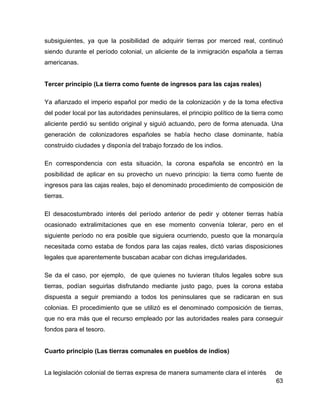 63
subsiguientes, ya que la posibilidad de adquirir tierras por merced real, continuó
siendo durante el período colonial, un aliciente de la inmigración española a tierras
americanas.
Tercer principio (La tierra como fuente de ingresos para las cajas reales)
Ya afianzado el imperio español por medio de la colonización y de la toma efectiva
del poder local por las autoridades peninsulares, el principio político de la tierra como
aliciente perdió su sentido original y siguió actuando, pero de forma atenuada. Una
generación de colonizadores españoles se había hecho clase dominante, había
construido ciudades y disponía del trabajo forzado de los indios.
En correspondencia con esta situación, la corona española se encontró en la
posibilidad de aplicar en su provecho un nuevo principio: la tierra como fuente de
ingresos para las cajas reales, bajo el denominado procedimiento de composición de
tierras.
El desacostumbrado interés del período anterior de pedir y obtener tierras había
ocasionado extralimitaciones que en ese momento convenía tolerar, pero en el
siguiente período no era posible que siguiera ocurriendo, puesto que la monarquía
necesitada como estaba de fondos para las cajas reales, dictó varias disposiciones
legales que aparentemente buscaban acabar con dichas irregularidades.
Se da el caso, por ejemplo, de que quienes no tuvieran títulos legales sobre sus
tierras, podían seguirlas disfrutando mediante justo pago, pues la corona estaba
dispuesta a seguir premiando a todos los peninsulares que se radicaran en sus
colonias. El procedimiento que se utilizó es el denominado composición de tierras,
que no era más que el recurso empleado por las autoridades reales para conseguir
fondos para el tesoro.
Cuarto principio (Las tierras comunales en pueblos de indios)
La legislación colonial de tierras expresa de manera sumamente clara el interés de
 