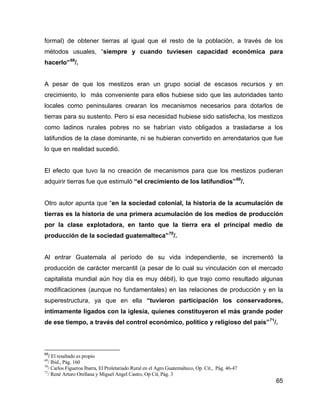 65
formal) de obtener tierras al igual que el resto de la población, a través de los
métodos usuales, “siempre y cuando tuviesen capacidad económica para
hacerlo”68
/.
A pesar de que los mestizos eran un grupo social de escasos recursos y en
crecimiento, lo más conveniente para ellos hubiese sido que las autoridades tanto
locales como peninsulares crearan los mecanismos necesarios para dotarlos de
tierras para su sustento. Pero si esa necesidad hubiese sido satisfecha, los mestizos
como ladinos rurales pobres no se habrían visto obligados a trasladarse a los
latifundios de la clase dominante, ni se hubieran convertido en arrendatarios que fue
lo que en realidad sucedió.
El efecto que tuvo la no creación de mecanismos para que los mestizos pudieran
adquirir tierras fue que estimuló “el crecimiento de los latifundios”69
/.
Otro autor apunta que “en la sociedad colonial, la historia de la acumulación de
tierras es la historia de una primera acumulación de los medios de producción
por la clase explotadora, en tanto que la tierra era el principal medio de
producción de la sociedad guatemalteca”70
/.
Al entrar Guatemala al período de su vida independiente, se incrementó la
producción de carácter mercantil (a pesar de lo cual su vinculación con el mercado
capitalista mundial aún hoy día es muy débil), lo que trajo como resultado algunas
modificaciones (aunque no fundamentales) en las relaciones de producción y en la
superestructura, ya que en ella “tuvieron participación los conservadores,
íntimamente ligados con la iglesia, quienes constituyeron el más grande poder
de ese tiempo, a través del control económico, político y religioso del país”71
/.
68
/ El resaltado es propio
69
/ Ibid., Pág. 160
70
/ Carlos Figueroa Ibarra, El Proletariado Rural en el Agro Guatemalteco, Op. Cit., Pág. 46-47
71
/ René Arturo Orellana y Miguel Angel Castro, Op Cit, Pág. 3
 