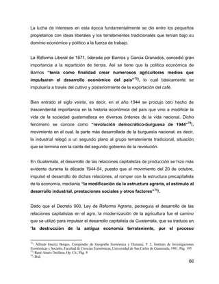 66
La lucha de intereses en esta época fundamentalmente se dio entre los pequeños
propietarios con ideas liberales y los terratenientes tradicionales que tenían bajo su
dominio económico y político a la fuerza de trabajo.
La Reforma Liberal de 1871, liderada por Barrios y García Granados, concedió gran
importancia a la repartición de tierras. Así se tiene que la política económica de
Barrios “tenía como finalidad crear numerosos agricultores medios que
impulsaran el desarrollo económico del país”72
/, lo cual básicamente se
impulsaría a través del cultivo y posteriormente de la exportación del café.
Bien entrado el siglo veinte, es decir, en el año 1944 se produjo otro hecho de
trascendental importancia en la historia económica del país que vino a modificar la
vida de la sociedad guatemalteca en diversos órdenes de la vida nacional. Dicho
fenómeno se conoce como “revolución democrático-burguesa de 1944”73
/,
movimiento en el cual, la parte más desarrollada de la burguesía nacional, es decir,
la industrial relegó a un segundo plano al grupo terrateniente tradicional, situación
que se termina con la caída del segundo gobierno de la revolución.
En Guatemala, el desarrollo de las relaciones capitalistas de producción se hizo más
evidente durante la década 1944-54, puesto que el movimiento del 20 de octubre,
impulsó el desarrollo de dichas relaciones, al romper con la estructura precapitalista
de la economía, mediante “la modificación de la estructura agraria, el estímulo al
desarrollo industrial, prestaciones sociales y otros factores”74
/.
Dado que el Decreto 900, Ley de Reforma Agraria, perseguía el desarrollo de las
relaciones capitalistas en el agro, la modernización de la agricultura fue el camino
que se utilizó para impulsar el desarrollo capitalista de Guatemala, que se traduce en
“la destrucción de la antigua economía terrateniente, por el proceso
72
/ Alfredo Guerra Borges, Compendio de Geografía Económica y Humana, T 2, Instituto de Investigaciones
Económicas y Sociales, Facultad de Ciencias Económicas, Universidad de San Carlos de Guatemala, 1981, Pág. 193
73
/ René Arturo Orellana, Op. Cit., Pág. 4
74
/ Ibid.
 