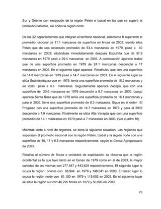70
Sur y Oriente con excepción de la región Petén e Izabal en las que se superó el
promedio nacional, así como la región norte.
De los 22 departamentos que integran el territorio nacional, solamente 8 superaron el
promedio nacional de 11.1 manzanas de superficie en fincas en 2003, siendo ellos
Petén que de una extensión promedio de 53.4 manzanas en 1979, pasó a 40
manzanas en 2003; situándose inmediatamente después Escuintla que de 37.9
manzanas en 1979 pasó a 29.4 manzanas en 2003. A continuación aparece Izabal
que de una superficie promedio en 1979 de 24.1 manzanas descendió a 17
manzanas en 2003. En el siguiente lugar aparece Retalhuleu que con una superficie
de 14.8 manzanas en 1979 pasó a 14.7 manzanas en 2003. En el siguiente lugar se
sitúa Suchitepéquez que en 1979, tenía una superficie promedio de 18.2 manzanas y
en 2003 pasó a 9.8 manzanas. Seguidamente aparece Zacapa, que con una
superficie de 20.6 manzanas en 1979 descendió a 9.7 manzanas en 2003. Luego
aparece Santa Rosa que en 1979 tenía una superficie promedio de 16.1 manzanas y
para el 2003, tiene una superficie promedio de 8.3 manzanas. Sigue en el orden El
Progreso con una superficie promedio de 14.7 manzanas en 1979 y para el 2003
descendió a 7.9 manzanas. Finalmente se sitúa Alta Verapáz que con una superficie
promedio de 12.1 manzanas en 1979 pasó a 7 manzanas en 2003. (Ver cuadro 16)
Mientras tanto a nivel de regiones, se tiene la siguiente situación. Las regiones que
superaron el promedio nacional son la región Petén, Izabal y la región norte con una
superficie de 40, 17 y 6.5 manzanas respectivamente, según el Censo Agropecuario
de 2003.
Relativo al número de fincas o unidades de explotación, se observa que la región
occidental es la que tuvo tanto en el Censo de 1979 como en el de 2003, la mayor
cantidad de las mismas con 277,547 y 443,629 respectivamente. El segundo lugar lo
ocupa la región oriente con 98,944 en 1979 y 148,041 en 2003. El tercer lugar lo
ocupa la región norte con 61,150 en 1979 y 115,002 en 2003. En el siguiente lugar
se sitúa la región sur con 46,295 fincas en 1979 y 50,003 en 2003.
 