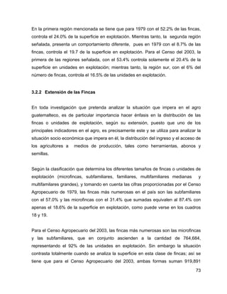 73
En la primera región mencionada se tiene que para 1979 con el 52.2% de las fincas,
controla el 24.0% de la superficie en explotación. Mientras tanto, la segunda región
señalada, presenta un comportamiento diferente, pues en 1979 con el 8.7% de las
fincas, controla el 19.7 de la superficie en explotación. Para el Censo del 2003, la
primera de las regiones señalada, con el 53.4% controla solamente el 20.4% de la
superficie en unidades en explotación; mientras tanto, la región sur, con el 6% del
número de fincas, controla el 16.5% de las unidades en explotación.
3.2.2 Extensión de las Fincas
En toda investigación que pretenda analizar la situación que impera en el agro
guatemalteco, es de particular importancia hacer énfasis en la distribución de las
fincas o unidades de explotación, según su extensión, puesto que uno de los
principales indicadores en el agro, es precisamente este y se utiliza para analizar la
situación socio económica que impera en él, la distribución del ingreso y el acceso de
los agricultores a medios de producción, tales como herramientas, abonos y
semillas.
Según la clasificación que determina los diferentes tamaños de fincas o unidades de
explotación (microfincas, subfamiliares, familiares, multifamiliares medianas y
multifamilares grandes), y tomando en cuenta las cifras proporcionadas por el Censo
Agropecuario de 1979, las fincas más numerosas en el país son las subfamiliares
con el 57.0% y las microfincas con el 31.4% que sumadas equivalen al 87.4% con
apenas el 18.6% de la superficie en explotación, como puede verse en los cuadros
18 y 19.
Para el Censo Agropecuario del 2003, las fincas más numerosas son las microfincas
y las subfamiliares, que en conjunto ascienden a la cantidad de 764,684,
representando el 92% de las unidades en explotación. Sin embargo la situación
contrasta totalmente cuando se analiza la superficie en esta clase de fincas; así se
tiene que para el Censo Agropecuario del 2003, ambas formas suman 919,891
 