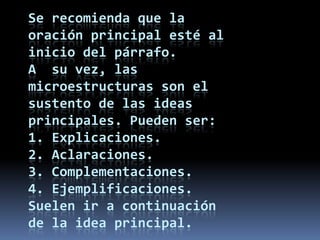 Se recomienda que la oración principal esté al inicio del párrafo.A  su vez, las microestructuras son el sustento de las ideas principales. Pueden ser:1. Explicaciones.2. Aclaraciones.3. Complementaciones.4. Ejemplificaciones.Suelen ir a continuación de la idea principal. 