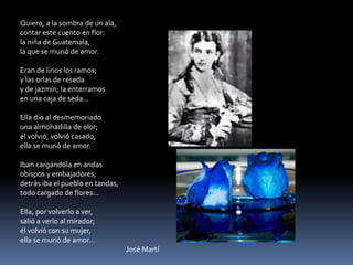 Quiero, a la sombra de un ala,contar este cuento en flor:la niña de Guatemala,la que se murió de amor.Eran de lirios los ramos;y las orlas de reseday de jazmín; la enterramosen una caja de seda...Ella dio al desmemoriadouna almohadilla de olor;él volvió, volvió casado;ella se murió de amor.Iban cargándola en andasobispos y embajadores;detrás iba el pueblo en tandas,todo cargado de flores...Ella, por volverlo a ver,salió a verlo al mirador;él volvió con su mujer,ella se murió de amor…   			José Martí