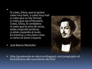 Si crees, Silvia, que te quierocrees muy bien, y crees muy malsi crees que no soy formal,si crees que soy embustero.Crees, Silvia, lo verdaderosi crees que te amo de veras,estás creyendo tonterassi estás creyendo al revés.Es mentira; y muy bien creessi cierto mi amor creyeresJosé Batres Montúfarhttp://guatemala-en-decima.blogspot.com/2009/03/en-el-bicentenario-del-nacimiento-de.html