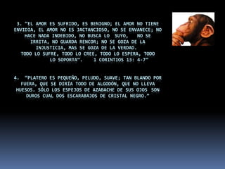 3. “El amor es sufrido, es benigno; el amor no tiene envidia, el amor no es jactancioso, no se envanece; no hace nada indebido, no busca lo 	suyo, 	no se irrita, no guarda rencor; no se goza de la injusticia, mas se goza de la verdad. Todo lo sufre, todo lo cree, todo lo espera, todo 	lo soporta”.    1 Corintios 13: 4-7”4.  “Platero es pequeño, peludo, suave; tan blando por fuera, que se diría todo de algodón, que no lleva   huesos. Sólo los espejos de azabache de sus ojos 	son duros cual dos escarabajos de cristal negro.”