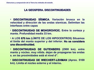 LA GEOSFERA. DISCONTINUIDADES DISCONTINUIDAD SÍSMICA . Variación brusca en la velocidad y dirección de las ondas sísmicas. Delimitan las interfases entre capas DISCONTINUIDAD DE MOHOROVICIC . Entre la corteza y manto. Profundidad media 33 km.  A LOS  670 km  (LÍMITE DE LOS HIPOCENTROS) Situamos el límite del manto superior y del inferior.  No se considera una discontinuidad. DISCONTINUIDAD DE GUTENBERG  (2900 km). entre manto y núcleo. muy nítida. dejan de propagarse las ondas s. en las proximidades está el nivel d”. DISCONTINUIDAD DE WIECHERT-LEHMAN  (Aprox. 5100 km). Limita el núcleo externo y el interno . 