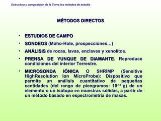 MÉTODOS DIRECTOS ESTUDIOS DE CAMPO SONDEOS  (Moho-Hole, prospecciones…) ANÁLISIS  de rocas, lavas, enclaves y xenolitos. PRENSA DE YUNQUE DE DIAMANTE . Reproduce condiciones del interior Terrestre. MICROSONDA IÓNICA  O SHRIMP (Sensitive HighResolution Ion MicroProbe):  Dispositivo que permite un análisis cuantitativo de pequeñas cantidades (del rango de picogramos: 10 -12  g) de un elemento o un isótopo en muestras sólidas, a partir de un método basado en espectrometría de masas.  