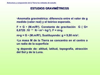 ESTUDIOS GRAVIMÉTRICOS Anomalía gravimétrica: diferencia entre el valor de g medido (valor real) y el teórico esperado. F = G • (M.m/R 2 ). Constante de gravitación  G ( G= 6,6720 .10  –11   N • m 2  • kg -2 ). F = m•g. m•g = G • (M.m/R 2 ), Sustituyendo: g = 9,80 m/s 2 .  La masa M de la Tierra se concentra en el centro a un radio de la superficie g depende de: altitud, latitud, topografía, atracción del Sol y de la Luna. 