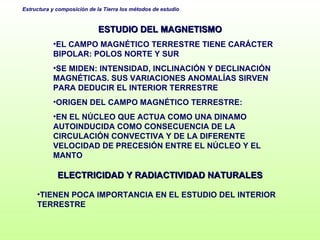 ESTUDIO DEL MAGNETISMO EL CAMPO MAGNÉTICO TERRESTRE TIENE CARÁCTER BIPOLAR: POLOS NORTE Y SUR SE MIDEN: INTENSIDAD, INCLINACIÓN Y DECLINACIÓN MAGNÉTICAS. SUS VARIACIONES ANOMALÍAS SIRVEN PARA DEDUCIR EL INTERIOR TERRESTRE ORIGEN DEL CAMPO MAGNÉTICO TERRESTRE:  EN EL NÚCLEO QUE ACTUA COMO UNA DINAMO AUTOINDUCIDA COMO CONSECUENCIA DE LA CIRCULACIÓN CONVECTIVA Y DE LA DIFERENTE VELOCIDAD DE PRECESIÓN ENTRE EL NÚCLEO Y EL MANTO ELECTRICIDAD Y RADIACTIVIDAD NATURALES TIENEN POCA IMPORTANCIA EN EL ESTUDIO DEL INTERIOR TERRESTRE 
