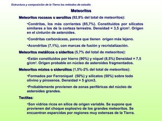 Meteoritos Meteoritos rocosos o aerolitos  (92,8% del total de meteoritos): Condritas, los más corrientes (85,7%). Constituídos por silicatos  similares a los de la corteza terrestre. Densidad = 3,5 g/cm 3 . Origen en el cinturón de asteroides.  Condritas carbonáceas, parece que tienen  origen más lejano.  Acondritas (7,1%), con marcas de fusión y recristalización. Meteoritos metálicos o sideritos  (5,7% del total de meteoritos):  Están constituidos por hierro ( 90%)  y níquel (8,5%) Densidad = 7,5 g/cm 3 . Origen probable en núcleo de asteroides fragmentados. Meteoritos mixtos o siderolitos  (1,5%-2% del total de meteoritos):  Formados por Ferroniquel  (50%) y silicatos (50%) sobre todo olivino y piroxenos. Densidad = 5 g/cm3. Probablemente provienen de zonas periféricas del núcleo de asteroides grandes.  Tectitas :  Son vidrios ricos en sílice de origen variable.  Se supone que provienen del choque explosivo de los grandes meteoritos. Se encuentran esparcidas por regiones muy extensas de la Tierra.  