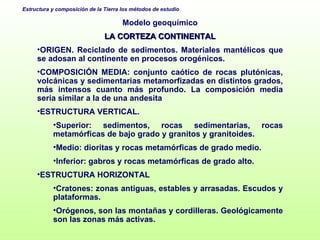 Modelo geoquímico LA CORTEZA CONTINENTAL ORIGEN. Reciclado de sedimentos. Materiales mantélicos que se adosan al continente en procesos orogénicos. COMPOSICIÓN MEDIA: conjunto caótico de rocas plutónicas, volcánicas y sedimentarias metamorfizadas en distintos grados, más intensos cuanto más profundo. La composición media sería similar a la de una andesita  ESTRUCTURA VERTICAL.  Superior: sedimentos, rocas sedimentarias, rocas metamórficas de bajo grado y granitos y granitoides. Medio: dioritas y rocas metamórficas de grado medio. Inferior: gabros y rocas metamórficas de grado alto. ESTRUCTURA HORIZONTAL Cratones: zonas antiguas, estables y arrasadas. Escudos y plataformas. Orógenos, son las montañas y cordilleras. Geológicamente son las zonas más activas. 