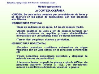 Modelo geoquímico LA CORTEZA OCEÁNICA ORIGEN. Se crea en las dorsales por consolidación de lavas y se destruye en las zonas de subducción. Son dos procesos simultáneos.  ESTRUCTURA VERTICAL  Capa de sedimentos de aprox. 0,5 km de espesor medio. Zócalo basáltico de unos 2 km de espesor formado por coladas laminares de, espilitas y lavas almohadilladas intercaladas con un complejo basal de diques laminares. Tercer nivel de gabros, dunitas y peridotitas. ESTRUCTURA HORIZONTAL Dorsales oceánicas, cordilleras submarinas de origen volcánico con un valle central en la zona axial denominado rift Fosas oceánicas, depresiones estrechas y alargadas de miles de metros de profundidad.  Llanuras abisales , superficies planas a más de 4000 m, sin pendiente aparente (inferior al 1%). Con elevaciones: montes o cordilleras submarinas, volcanes  y guyots. 