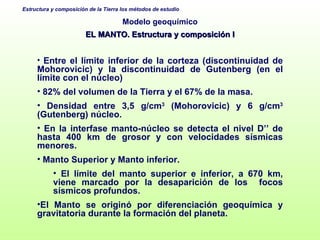 Modelo geoquímico EL MANTO. Estructura y composición I Entre el límite inferior de la corteza (discontinuidad de Mohorovicic) y la discontinuidad de Gutenberg (en el límite con el núcleo) 82% del volumen de la Tierra y el 67% de la masa. Densidad entre 3,5 g/cm 3  (Mohorovicic) y 6 g/cm 3  (Gutenberg) núcleo. En la interfase manto-núcleo se detecta el nivel D’’ de hasta 400 km de grosor   y con velocidades sísmicas menores.  Manto Superior y Manto inferior. El límite del manto superior e inferior, a 670 km, viene marcado por la desaparición de los  focos sísmicos profundos. El Manto se originó por diferenciación geoquímica y gravitatoria durante la formación del planeta. 