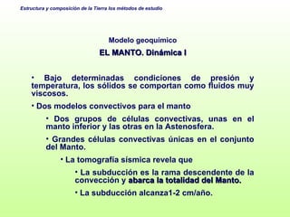 Modelo geoquímico EL MANTO. Dinámica I Bajo determinadas condiciones de presión y temperatura, los sólidos se comportan como fluidos muy viscosos.  Dos modelos convectivos para el manto Dos grupos de células convectivas, unas en el manto inferior y las otras en la Astenosfera. Grandes células convectivas únicas en el conjunto del Manto. La tomografía sísmica revela que La subducción es la rama descendente de la convección y  abarca la totalidad del Manto.  La subducción alcanza1-2 cm/año.  