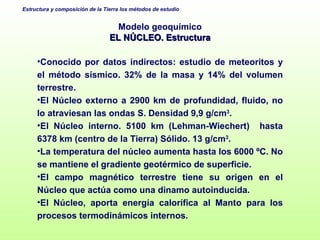 Modelo geoquímico EL NÚCLEO. Estructura Conocido por datos indirectos: estudio de meteoritos y el método sísmico. 32% de la masa y 14% del volumen terrestre. El Núcleo externo a 2900 km de profundidad, fluido, no lo atraviesan las ondas S. Densidad 9,9 g/cm 3 . El Núcleo interno. 5100 km (Lehman-Wiechert)  hasta 6378 km (centro de la Tierra) Sólido. 13 g/cm 3 . La temperatura del núcleo aumenta hasta los 6000 ºC. No se mantiene el gradiente geotérmico de superficie. El campo magnético terrestre tiene su origen en el Núcleo que actúa como una dinamo autoinducida. El Núcleo, aporta energía calorífica al Manto para los procesos termodinámicos internos. 