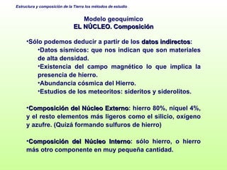 Modelo geoquímico EL NÚCLEO. Composición Sólo podemos deducir a partir de los  datos indirectos : Datos sísmicos: que nos indican que son materiales de alta densidad. Existencia del campo magnético lo que implica la presencia de hierro. Abundancia cósmica del Hierro. Estudios de los meteoritos: sideritos y siderolitos. Composición del Núcleo Externo : hierro 80%, níquel 4%, y el resto elementos más ligeros como el silicio, oxígeno y azufre. (Quizá formando sulfuros de hierro) Composición del Núcleo Interno : sólo hierro, o hierro más otro componente en muy pequeña cantidad. 
