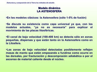 Modelo dinámico LA ASTENOSFERA En los modelos clásicos: la Astenosfera (sólo 1-5% de fusión) Se discute su existencia como capa universal ya que, con los modelos actuales, “ya no es necesaria” para explicar el movimiento de las placas litosféricas. El canal de baja velocidad (100-400 km) se detecta sólo en zonas pequeñas, dispersas y que están tanto en la Astenosfera como en la Litosfera.  Las zonas de baja velocidad detectadas posiblemente reflejen masas de manto que están empezando a fundirse como ocurre en las dorsales, por fracturación y descompresión adiabática o por el ascenso de material caliente desde el núcleo. 