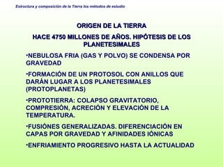 ORIGEN DE LA TIERRA HACE 4750 MILLONES DE AÑOS. HIPÓTESIS DE LOS PLANETESIMALES NEBULOSA FRIA (GAS Y POLVO) SE CONDENSA POR GRAVEDAD FORMACIÓN DE UN PROTOSOL CON ANILLOS QUE DARÁN LUGAR A LOS PLANETESIMALES (PROTOPLANETAS) PROTOTIERRA: COLAPSO GRAVITATORIO, COMPRESIÓN, ACRECIÓN Y ELEVACIÓN DE LA TEMPERATURA. FUSIÓNES GENERALIZADAS. DIFERENCIACIÓN EN CAPAS POR GRAVEDAD Y AFINIDADES IÓNICAS ENFRIAMIENTO PROGRESIVO HASTA LA ACTUALIDAD 