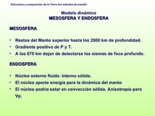 Modelo dinámico MESOSFERA Y ENDOSFERA MESOSFERA Restos del Manto superior hasta los 2900 km de profundidad. Gradiente positivo de P y T. A los 670 km dejan de detectarse los sismos de foco profundo. ENDOSFERA Núcleo externo fluido. Interno sólido. El núcleo aporta energía para la dinámica del manto El núcleo podría estar en convección sólida. Anisotropía para Vp. 