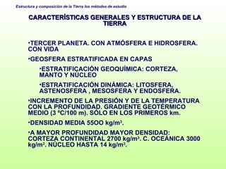CARACTERÍSTICAS GENERALES Y ESTRUCTURA DE LA TIERRA TERCER PLANETA. CON ATMÓSFERA E HIDROSFERA. CON VIDA GEOSFERA ESTRATIFICADA EN CAPAS ESTRATIFICACIÓN GEOQUÍMICA: CORTEZA, MANTO Y NÚCLEO ESTRATIFICACIÓN DINÁMICA: LITOSFERA, ASTENOSFERA , MESOSFERA Y ENDOSFERA. INCREMENTO DE LA PRESIÓN Y DE LA TEMPERATURA CON LA PROFUNDIDAD. GRADIENTE GEOTÉRMICO MEDIO (3 ºC/100 m). SÓLO EN LOS PRIMEROS km. DENSIDAD MEDIA 55OO kg/m 3 .  A MAYOR PROFUNDIDAD MAYOR DENSIDAD: CORTEZA CONTINENTAL 2700 kg/m 3 . C. OCEÁNICA 3000 kg/m 3 . NÚCLEO HASTA 14 kg/m 3 .  