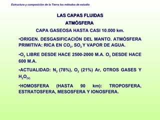 LAS CAPAS FLUIDAS ATMÓSFERA  CAPA GASEOSA HASTA CASI 10.000 km. ORIGEN. DESGASIFICACIÓN DEL MANTO. ATMÓSFERA PRIMITIVA: RICA EN CO 2 , SO 2  Y VAPOR DE AGUA. O 2  LIBRE DESDE HACE 2500-2000 M.A. O 3  DESDE HACE 600 M.A. ACTUALIDAD: N 2  (78%), O 2  (21%) Ar, OTROS GASES Y H 2 O (V) HOMOSFERA (HASTA 90 km): TROPOSFERA, ESTRATOSFERA, MESOSFERA Y IONOSFERA. 