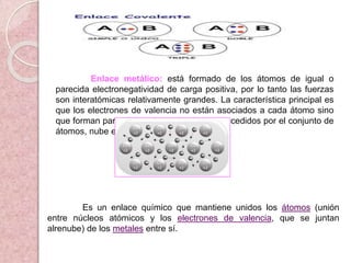Enlace metálico: está formado de los átomos de igual o
parecida electronegatividad de carga positiva, por lo tanto las fuerzas
son interatómicas relativamente grandes. La característica principal es
que los electrones de valencia no están asociados a cada átomo sino
que forman parte del conjunto de electrones cedidos por el conjunto de
átomos, nube electrónica.
Es un enlace químico que mantiene unidos los átomos (unión
entre núcleos atómicos y los electrones de valencia, que se juntan
alrenube) de los metales entre sí.
 