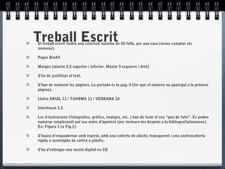Treball EscritEl treball escrit tindrà una extensió màxima de 50 fulls, per una cara (sense comptar els
annexos).
Paper DinA4
Marges (màxim 2,5 superior i inferior. Màxim 3 esquerre i dret)
S’ha de justificar el text.
S’han de numerar les pàgines. La portada és la pag. 0 (fer que el número no aparegui a la primera
pàgina).
Lletra ARIAL 11 / TAHOMA 11 / VERDANA 10
Interlineat 1.5
Les il·lustracions (fotografies, gràfics, imatges, etc. ) han de tenir el seu “peu de foto”. Es poden
numerar simplement pel seu ordre d’aparició (per incloure-les després a la bibliografia/annexos).
Ex: Figura 1 (o Fig.1)
S’haurà d’enquadernar amb espiral, amb una coberta de plàstic transparent i una contracoberta
rígida o semirígida de cartró o plàstic.
S’ha d’entregar una versió digital en CD
 