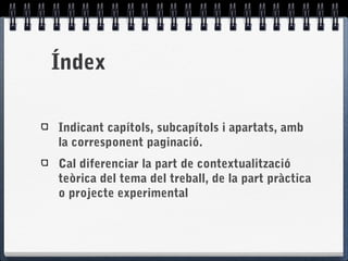 Índex
Indicant capítols, subcapítols i apartats, amb
la corresponent paginació.
Cal diferenciar la part de contextualització
teòrica del tema del treball, de la part pràctica
o projecte experimental
 