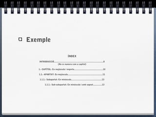 Exemple
ÍNDEX
INTRODUCCIÓ..................................................................................8
(No es numera com a capítol)
1.- CAPÍTOL: En majúscula i negreta................................................10
1.1.- APARTAT: En majúscula..........................................................11
1.1.1.- Subapartat: En minúscula...................................................13
1.1.1.- Sub-subapartat: En minúscula i amb sagnat...............13
 