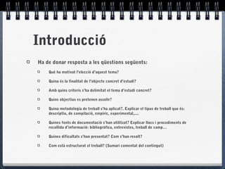 Introducció
Ha de donar resposta a les qüestions següents:
Què ha motivat l’elecció d’aquest tema?
Quina és la finalitat de l’objecte concret d’estudi?
Amb quins criteris s’ha delimitat el tema d’estudi concret?
Quins objectius es pretenen assolir?
Quina metodologia de treball s’ha aplicat?. Explicar el tipus de treball que és:
descriptiu, de compilació, empíric, experimental,....
Quines fonts de documentació s’han utilitzat? Explicar llocs i procediments de
recollida d’informació: bibliogràfica, entrevistes, treball de camp…
Quines dificultats s’han presentat? Com s’han resolt?
Com està estructurat el treball? (Sumari comentat del contingut)
 