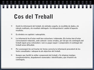 Cos del Treball
Conté la informació del treball, els mètodes seguits, la recollida de dades, els
càlculs realitzats, els resultats obtinguts i la interpretació i anàlisi d’aquests
resultats.
Es divideix en capítols i subcapítols.
La informació ha d’estar molt ben estructura i elaborada. Els textos han d’estar
correctament redactats, amb cohesió i sense errades, per tal que els continguts del
treball siguin prou entenedors i així es pugui seguir i comprendre el contingut del
treball sense dificultat.
Per aconseguir-ho cal tractar de forma correcta la informació procedent de les
fonts consultades i adequar-la als objectius del treball.
Sempre que faciliti la millor comprensió del treball, s’hi afegiran imatges
complementàries, degudament numerades i identificades, que il·lustrin els
continguts.
 