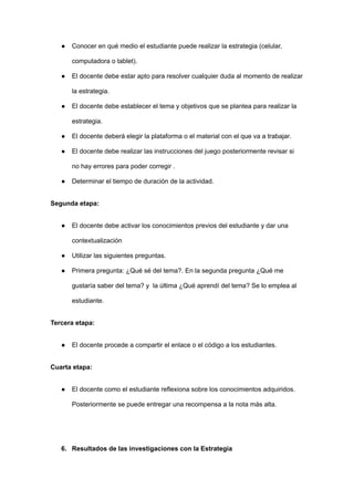 ● Conocer en qué medio el estudiante puede realizar la estrategia (celular,
computadora o tablet).
● El docente debe estar apto para resolver cualquier duda al momento de realizar
la estrategia.
● El docente debe establecer el tema y objetivos que se plantea para realizar la
estrategia.
● El docente deberá elegir la plataforma o el material con el que va a trabajar.
● El docente debe realizar las instrucciones del juego posteriormente revisar si
no hay errores para poder corregir .
● Determinar el tiempo de duración de la actividad.
Segunda etapa:
● El docente debe activar los conocimientos previos del estudiante y dar una
contextualización
● Utilizar las siguientes preguntas.
● Primera pregunta: ¿Qué sé del tema?. En la segunda pregunta ¿Qué me
gustaría saber del tema? y la última ¿Qué aprendí del tema? Se lo emplea al
estudiante.
Tercera etapa:
● El docente procede a compartir el enlace o el código a los estudiantes.
Cuarta etapa:
● El docente como el estudiante reflexiona sobre los conocimientos adquiridos.
Posteriormente se puede entregar una recompensa a la nota más alta.
6. Resultados de las investigaciones con la Estrategia
 