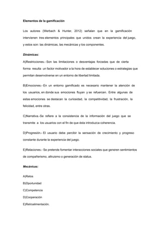Elementos de la gamificación
Los autores (Werbach & Hunter, 2012) señalan que en la gamificación
intervienen tres elementos principales que unidos crean la experiencia del juego,
y estos son: las dinámicas, las mecánicas y los componentes.
Dinámicas:
A)Restricciones.- Son las limitaciones o desventajas forzadas que de cierta
forma resulta un factor motivador a la hora de establecer soluciones o estrategias que
permitan desenvolverse en un entorno de libertad limitada.
B)Emociones.- En un entorno gamificado es necesario mantener la atención de
los usuarios, en donde sus emociones fluyan y se refuercen. Entre algunas de
estas emociones se destacan la curiosidad, la competitividad, la frustración, la
felicidad, entre otras.
C)Narrativa.-Se refiere a la consistencia de la información del juego que se
transmite a los usuarios con el fin de que ésta introduzca coherencia.
D)Progresión.- El usuario debe percibir la sensación de crecimiento y progreso
constante durante la experiencia del juego.
E)Relaciones.- Se pretende fomentar interacciones sociales que generen sentimientos
de compañerismo, altruismo o generación de status.
Mecánicas:
A)Retos
B)Oportunidad
C)Competencia
D)Cooperación
E)Retroalimentación.
 