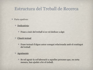 Estructura del Treball de Recerca

Parts opatives:

   Dedicatòria:

      Frase a inici del treball si es vol dedicar a algú

   Citació textual

      Frase textual d’algun autor conegut relacionada amb el contingut
      del treball

   Agraïments

      Se sol agrair la col·laboració a aquelles persones que, en certa
      mesura, han ajudat a fer el treball.
 