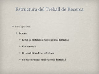Estructura del Treball de Recerca


Parts optatives:

   Annexos

      Recull de materials diversos al final del treball

      Van numerats

      El treball hi ha de fer referència

      No poden superar mai l’extensió del treball
 