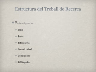 Estructura del Treball de Recerca

Parts obligatòries:
   Títol

   Índex

   Introducció

   Cos del treball

   Conclusions

   Bibliografia
 