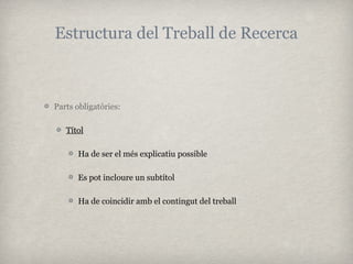 Estructura del Treball de Recerca



Parts obligatòries:

   Títol

      Ha de ser el més explicatiu possible

      Es pot incloure un subtítol

      Ha de coincidir amb el contingut del treball
 