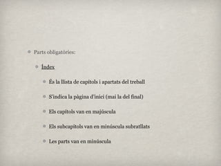 Parts obligatòries:

   Índex

      És la llista de capítols i apartats del treball

      S’indica la pàgina d’inici (mai la del final)

      Els capítols van en majúscula

      Els subcapítols van en minúscula subratllats

      Les parts van en minúscula
 