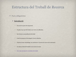 Estructura del Treball de Recerca

Parts obligatòries:

   Introducció

      És una de les parts més importants



      S’explica el per què del treball, com s’ha fet, les dificultats.



      Ha d’incloure una justificació del treball



      Conté les preguntes d’investigació i tots els objectius.



      S’apunta el marc metodològic, les conclusions i el procés de recerca de la informació



      Es redacta al final del treball i és una mena de resum



      No és una introducció a la temàtica del treball
 