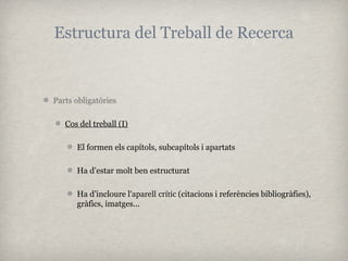 Estructura del Treball de Recerca


Parts obligatòries

   Cos del treball (I)

      El formen els capítols, subcapítols i apartats

      Ha d’estar molt ben estructurat

      Ha d’incloure l’aparell crític (citacions i referències bibliogràfies),
      gràfics, imatges...
 