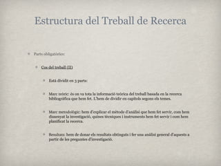 Estructura del Treball de Recerca


Parts obligatòries:


    Cos del treball (II)


         Està dividit en 3 parts:


         Marc teòric: és on va tota la informació teòrica del treball basada en la recerca
         bibliogràfica que hem fet. L’hem de dividir en capítols segons els temes.


         Marc metodològic: hem d’explicar el mètode d’anàlisi que hem fet servir, com hem
         dissenyat la investigació, quines tècniques i instruments hem fet servir i com hem
         planificat la recerca.


         Resultats: hem de donar els resultats obtinguts i fer una anàlisi general d’aquests a
         partir de les preguntes d’investigació.
 