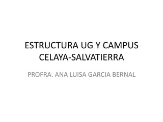 ESTRUCTURA UG Y CAMPUS
CELAYA-SALVATIERRA
PROFRA. ANA LUISA GARCIA BERNAL
 