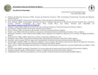 Universidad Autónoma del Estado de México

       Facultad de Antropología
                                                                               Licenciatura en Antropología Social
                                                                                             Plan de Estudios 2003

Instituto de Derechos Humanos (1995), Anuario de Derechos Humanos 1995, Universidad Complutense. Facultad de Derecho.
Madrid, España.
Kant, Immanuel (2001), Crítica de la razón práctica, Ediciones Mestas, Madrid, España.
Krotz, Esteban. (2004). Antropología, derechos humanos y diálogo intercultural, en Revista de Ciencias Sociales (Cr), volumen II,
número      103-104,    Universidad   de    Costa     Rica,   Costa    Rica,    [en  línea], formato    pdf,   disponible   en:
http://redalyc.uaemex.mx/pdf/153/15310406.pdf
Madrazo, Jorge (1993), Derechos Humanos: El nuevo enfoque mexicano, Fondo de Cultura Económica, México.
Montesquieu (1982),El espíritu de las leyes, Editorial Porrúa, México.
Paine, Thomas (1984), Los derechos del hombre, Fondo de Cultura Económica, México.
Parent, Juan (1996), Defender los derechos humanos, Universidad Autónoma del Estado de México. Toluca, México.
Petchesky, Rosalind y Judd, Karen.(comp.).(2006). Cómo negocian las mujeres sus derechos en el mundo, El Colegio de México,
México.
Román-Samot, Wilkins. (2007). Derechos humanos, Puerto Rico, Editorial Lulu.com
Rodríguez, Jesús (1994), Instrumentos internacionales sobre Derechos Humanos. ONU-OEA, CNDH, México.
Rousseau, Jean Jacques (1997),El origen de la desigualdad, Fondo de Cultura Económica/Fondo 2000, México.
Stavenhagen, Rodolfo (1989), Los derechos indígenas: nuevo enfoque del sistema internacional, Revista de Derechos Humanos,
año IV, núm. 3, Centro de Derechos Humanos Fray Francisco de Vitoria, México.
Tapia, Silverio (1994), Principales Declaraciones y Tratados Internacionales de Derechos Humanos Ratificados por México. CND,
México.
Touraine, Alain (2000), Igualdad y diversidad. Las nuevas tareas de la democracia Fondo de Cultura Económica, México.
Vázquez, Rodolfo (comp.) (1999),Bioética y derecho, ITAM/Fondo de Cultura Económica, México.
Vinogradoff, Paul (1997),Normas jurídicas y normas sociales, Fondo de Cultura Económica/Fondo 2000, México.




                                                                                                                                4
 