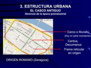 3. ESTRUCTURA URBANA
              EL CASCO ANTIGUO
          Herencia de la época preindustrial




                                               Cerco o Muralla
                                          (Hoy en parte inexistente)

                                            Cardus,
                                           Decumanus
                                          Trama reticular
                                             en origen

ORIGEN ROMANO (Zaragoza)
 