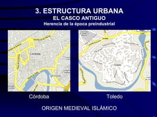 3. ESTRUCTURA URBANA
          EL CASCO ANTIGUO
     Herencia de la época preindustrial




Córdoba                            Toledo

    ORIGEN MEDIEVAL ISLÁMICO
 