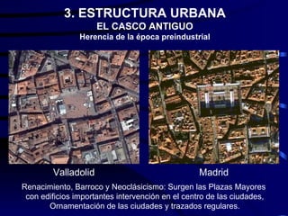 3. ESTRUCTURA URBANA
                     EL CASCO ANTIGUO
                Herencia de la época preindustrial




        Valladolid                                Madrid
Renacimiento, Barroco y Neoclásicismo: Surgen las Plazas Mayores
 con edificios importantes intervención en el centro de las ciudades,
       Ornamentación de las ciudades y trazados regulares.
 